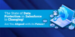 The State of Data Protection in Salesforce is Changing! Are You Aligned with its Future?